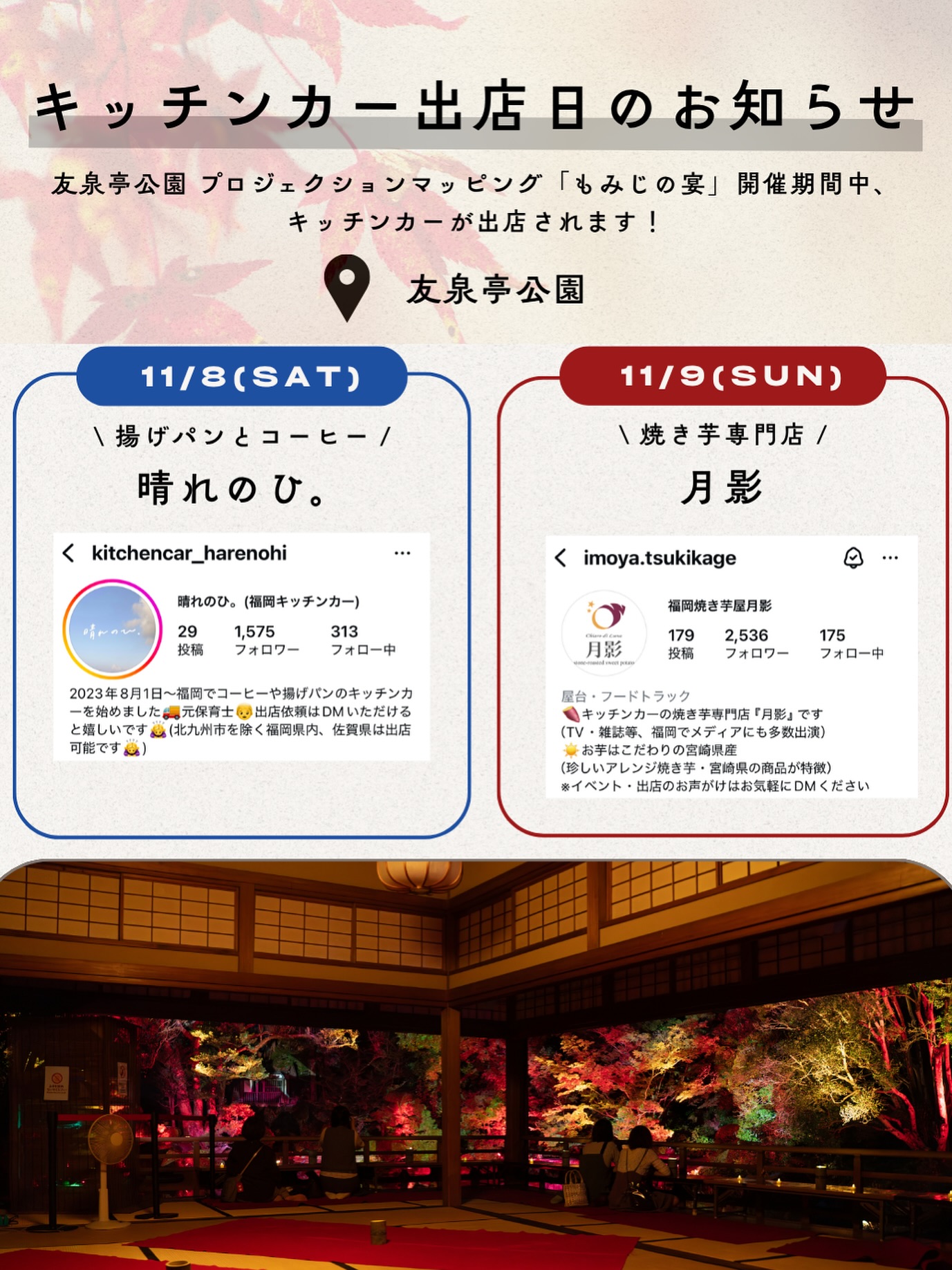 【キッチンカー出店のお知らせ】
友泉亭公園プロジェクションマッピング「もみじの宴」開催期間中、人気のキッチンカーが数日限定で登場します！

出店者様のアカウントもぜひフォローして楽しみにお待ちください♪

▼11月8日(土)18:00〜21:00
🥯 晴れのひ。（@kitchencar_harenohi）さん
　揚げパンとドリンク／サクサクの揚げたてのパン

▼11月9日(日)18:00〜21:00
🍠 月影（@imoya.tsukikage）さん
　焼き芋専門店／ほっくり甘い焼き芋をどうぞ

ご来園の際はぜひお立ち寄りください。

▼イベント概要
友泉亭公園 プロジェクションマッピング「もみじの宴」
春夏秋冬2025 〜庭園を舞う七つの音色〜

・期間：2025年10月5日(日)〜11月24日(月・祝)
・時間：18:00〜21:00（開催期間中は無休）
・料金：大人1,000円／中高生700円／小学生500円／幼児無料（すべて税込・入園料込）
・場所：友泉亭公園（福岡市城南区友泉亭1-46）

静寂の庭園に光と音が舞う、秋の夜のひとときをお楽しみください。

＝＝＝＝＝＝＝＝＝＝＝＝＝＝＝＝

Projection Mapping at Yusentei Park — “Momiji no Utage”
Four Seasons 2025: Seven Melodies Dancing in the Garden

・Dates: October 5 – November 24, 2025
・Time: 6:00 PM – 9:00 PM (Open daily during the event)
・Tickets (available at the entrance):
-Adults: ¥1,000
-Junior high & high school students: ¥700
-Elementary school students: ¥500
-Preschool children: Free
・Venue: Yusentei Park(1-46 Yusentei, Jonan-ku, Fukuoka City, Japan)

Experience a magical autumn night surrounded by lights, music, and the timeless beauty of a Japanese garden.

#友泉亭公園 #もみじの宴 #プロジェクションマッピング #福岡イベント #焼き芋 #キッチンカー #秋の夜長 #福岡観光 #YusenteiPark #ProjectionMapping #友泉亭 #日本庭園 #福岡おでかけ #福岡カップル